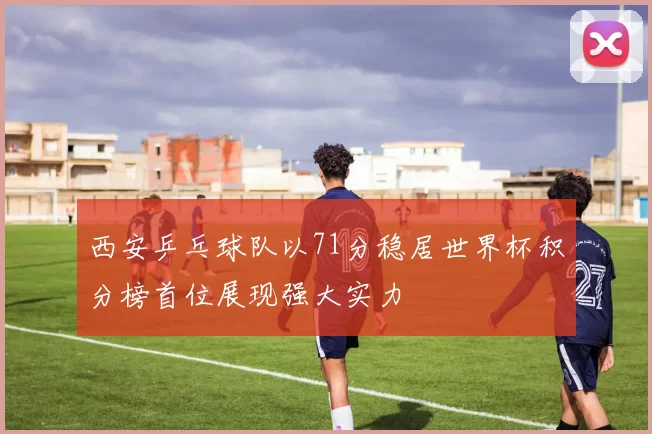西安乒乓球队以71分稳居世界杯积分榜首位展现强大实力