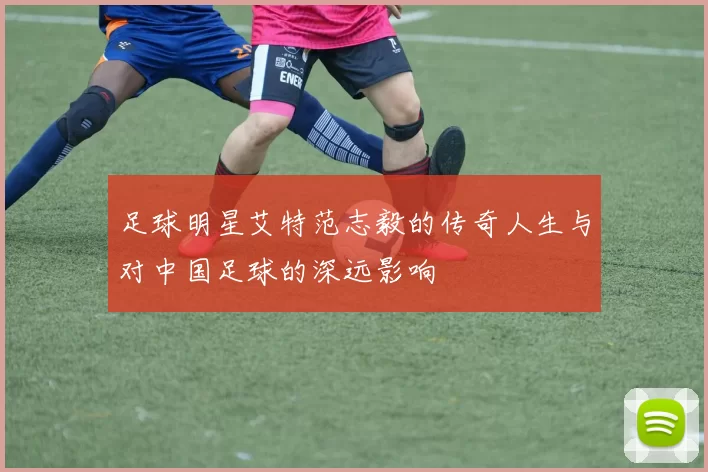 足球明星艾特范志毅的传奇人生与对中国足球的深远影响