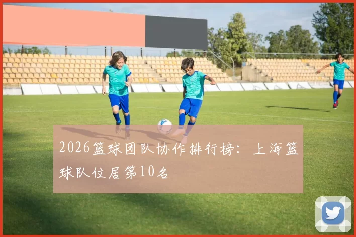 2026篮球团队协作排行榜：上海篮球队位居第10名
