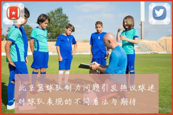 北京篮球队耐力问题引发热议球迷对球队表现的不同看法与期待
