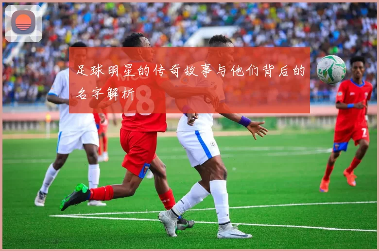 足球明星的传奇故事与他们背后的名字解析